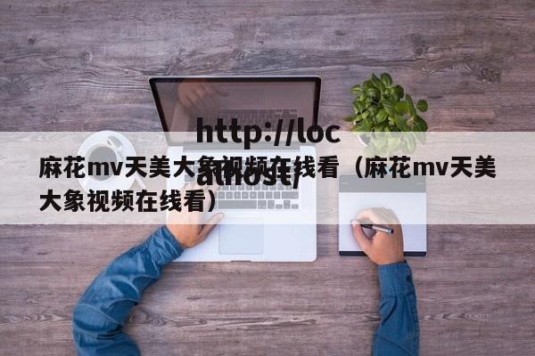 麻花mv天美大象视频在线看（麻花mv天美大象视频在线看）